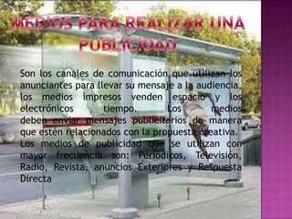 Son los canales de comunicación que utilizan los
anunciantes para llevar su mensaje a la audiencia,
los medios impresos venden espacio y los
electrónicos       tiempo.       Los       medios
deben enviar mensajes publicitarios de manera
que estén relacionados con la propuesta creativa.
Los medios de publicidad que se utilizan con
mayor frecuencia son: Periódicos, Televisión,
Radio, Revista, anuncios Exteriores y Respuesta
Directa
 