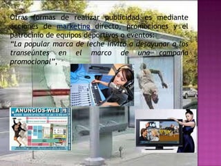 Otras formas de realizar publicidad es mediante
acciones de marketing directo, promociones y el
patrocinio de equipos deportivos o eventos:
“La popular marca de leche invitó a desayunar a los
transeúntes en el marco de una campaña
promocional”,
 