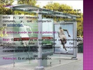 Público:
Es un termino colectivo utilizado para designar a un
conjunto de personas estrechamente relacionadas
entre sí, por intereses y afinidades que le son
comunes,     y que comparten        un sentimiento
de solidaridad.

El público puede ser real o potencial:

Real: Este público es el que consume un determinado
producto. Se debe lograr que sea fiel al
producto, dándole lo que desea obtener, y mejorando
características del mismo.

Potencial: Es el posible comprador.
 