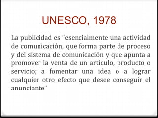 UNESCO, 1978
La publicidad es “esencialmente una actividad
de comunicación, que forma parte de proceso
y del sistema de comunicación y que apunta a
promover la venta de un artículo, producto o
servicio; a fomentar una idea o a lograr
cualquier otro efecto que desee conseguir el
anunciante”
 