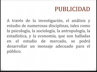 PUBLICIDAD
A través de la investigación, el análisis y
estudio de numerosas disciplinas, tales como
la psicología, la sociología, la antropología, la
estadística, y la economía, que son halladas
en el estudio de mercado, se podrá
desarrollar un mensaje adecuado para el
público.
 