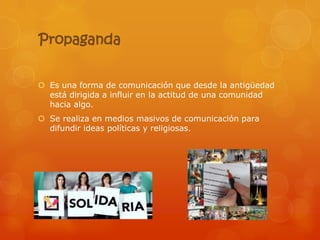 Propaganda


 Es una forma de comunicación que desde la antigüedad
  está dirigida a influir en la actitud de una comunidad
  hacia algo.
 Se realiza en medios masivos de comunicación para
  difundir ideas políticas y religiosas.
 