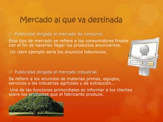 Mercado al que va destinada
 Publicidad dirigida al mercado de consumo.
Este tipo de mercado se refiere a los consumidores finales
con el fin de hacerles llegar los productos anunciantes.
Un claro ejemplo sería los anuncios televisivos.



 Publicidad dirigida al mercado industrial.
Se refiere a los anuncios de materias primas, equipos,
servicios a las industrias agrícolas y de extracción…
 Una de las funciones primordiales es informar a los clientes
sobre los productos que el fabricante produce.
 