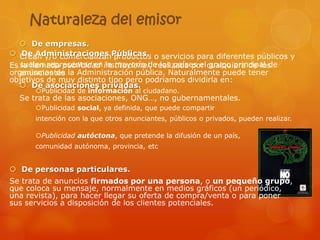 Naturaleza del emisor
    De empresas.
 Crean y/o comercializanPúblicas. o servicios para diferentes públicos y
   De Administraciones productos
Es suelen representar en institucional, realizada por cualquiera de los
   la llamada publicidad la mayoría de los países el grupo principal de
organismos de la Administración pública. Naturalmente puede tener
   anunciantes
objetivos de muy distinto tipo pero podríamos dividirla en:
    De asociaciones privadas.
      Publicidad de información al ciudadano.
  Se trata de las asociaciones, ONG…, no gubernamentales.
      Publicidad social, ya definida, que puede compartir
      intención con la que otros anunciantes, públicos o privados, pueden realizar.

      Publicidad autóctona, que pretende la difusión de un país,
      comunidad autónoma, provincia, etc


 De personas particulares.
Se trata de anuncios firmados por una persona, o un pequeño grupo,
que coloca su mensaje, normalmente en medios gráficos (un periódico,
una revista), para hacer llegar su oferta de compra/venta o para poner
sus servicios a disposición de los clientes potenciales.
 