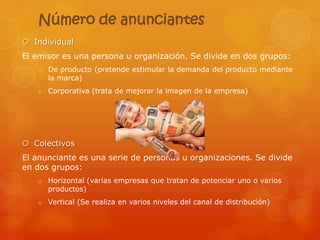 Número de anunciantes
 Individual
El emisor es una persona u organización. Se divide en dos grupos:
   o De producto (pretende estimular la demanda del producto mediante
     la marca)
   o Corporativa (trata de mejorar la imagen de la empresa)




 Colectivos
El anunciante es una serie de personas u organizaciones. Se divide
en dos grupos:
   o Horizontal (varias empresas que tratan de potenciar uno o varios
     productos)
   o Vertical (Se realiza en varios niveles del canal de distribución)
 