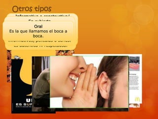 Otros tipos
      Informativa o constructiva/
                 Correctiva
        persuasiva oexplosión una
          De En cubierta
               goteo/ combativa
    Este caso al transmitir pocos
                 se da cuando a
    EsSucedeLícita/ ilícita
     Esla que se le fuera de los
         la propaganda socialpara
                 está sanciona que
             Ética/ No ética
                  Oral
    empresa publicitarios durante
   mensajes es auténtica es a tu
     Es que publicitarios, boca la
         la ética
            publicidad legal/ decir
 Es laLa rectifique unelmejorar
 espacios llamamos a mensaje
   intentan ayudarte         es y
      que tiempo/ Cuando decir,
     publicidad desleal, es en las
lamucho Intentan convencerte a
 respetuosa con la sociedad, poco
    vida/
    que se encuentra en espacios
                 boca.
                publicitario. gran
                engañosa. o series.
informativos,secompetencia/ no
  personas y la concede
        tiempo anuncios masivos.
      base de películas
     es auténtica de respetuosa.
         cantidad ni mensajes.
 