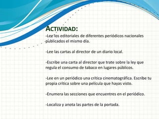 ACTIVIDAD:
-Lee los editoriales de diferentes periódicos nacionales
publicados el mismo día.
-Lee las cartas al director de un diario local.
-Escribe una carta al director que trate sobre la ley que
regula el consumo de tabaco en lugares públicos.
-Lee en un periódico una crítica cinematográfica. Escribe tu
propia crítica sobre una película que hayas visto.
-Enumera las secciones que encuentres en el periódico.
-Localiza y anota las partes de la portada.
 