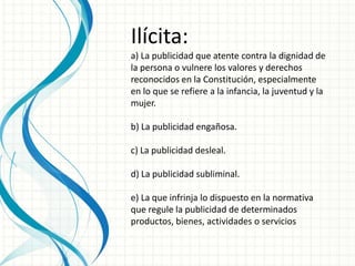 Ilícita:
a) La publicidad que atente contra la dignidad de
la persona o vulnere los valores y derechos
reconocidos en la Constitución, especialmente
en lo que se refiere a la infancia, la juventud y la
mujer.
b) La publicidad engañosa.
c) La publicidad desleal.
d) La publicidad subliminal.
e) La que infrinja lo dispuesto en la normativa
que regule la publicidad de determinados
productos, bienes, actividades o servicios
 