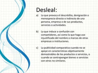 Desleal:
a) La que provoca el descrédito, denigración o
menosprecio directo o indirecto de una
persona, empresa o de sus productos,
servicios o actividades.
b) La que induce a confusión con
competidores, así como la que haga uso
injustificado del nombre o marcas de otras
empresas o instituciones.
c) La publicidad comparativa cuando no se
apoye en características objetivamente
demostrables de los productos o servicios, o
cuando se contrapongan bienes o servicios
con otros no similares.
 