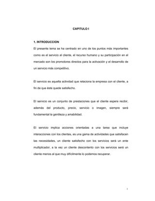 1
CAPITULO I
1. INTRODUCCION
El presente tema se ha centrado en uno de los puntos más importantes
como es el servicio al cliente, el recurso humano y su participación en el
mercado son los promotores directos para la activación y el desarrollo de
un servicio más competitivo.
El servicio es aquella actividad que relaciona la empresa con el cliente, a
fin de que éste quede satisfecho.
El servicio es un conjunto de prestaciones que el cliente espera recibir,
además del producto, precio, servicio o imagen, siempre será
fundamental la gentileza y amabilidad.
El servicio implica acciones orientadas a una tarea que incluye
interacciones con los clientes, es una gama de actividades que satisfacen
las necesidades, un cliente satisfecho con los servicios será un ente
multiplicador, a la vez un cliente descontento con los servicios será un
cliente menos al que muy difícilmente lo podemos recuperar.
 