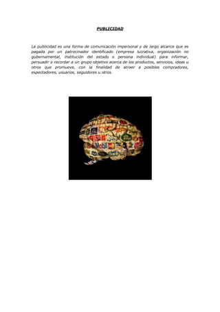PUBLICIDAD
La publicidad es una forma de comunicación impersonal y de largo alcance que es
pagada por un patrocinador identificado (empresa lucrativa, organización no
gubernamental, institución del estado o persona individual) para informar,
persuadir o recordar a un grupo objetivo acerca de los productos, servicios, ideas u
otros que promueve, con la finalidad de atraer a posibles compradores,
espectadores, usuarios, seguidores u otros.