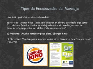 Tipos de Encabezados del Mensaje
Hay seis tipos básicos de encabezados:
a) Noticias: Cuando hace 1 año salió un spot en el Perú que decía algo como:
“La crisis en Estados Unidos está dejando autos sin vender, aproveche
llevarse autos a precios increíbles. Esto no se repetirá”
b) Pregunta: ¿Mucho hambre y poca plata? (Burger King)
c) Narrativa: “Pueden pasar muchas cosas si no tienes un teléfono en casa”
(Fono Ya)

 