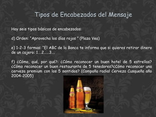 Tipos de Encabezados del Mensaje
Hay seis tipos básicos de encabezados:
d) Orden: “Aprovecha los días rojos ” (Plaza Vea)
e) 1-2-3 formas: “El ABC de la Banca te informa que si quieres retirar dinero
de un cajero: 1….2……3….
f) ¿Cómo, qué, por qué?: ¿Cómo reconocer un buen hotel de 5 estrellas?
¿Cómo reconocer un buen restaurante de 5 tenedores?¿Cómo reconocer una
cerveza premium con los 5 sentidos? (Campaña radial Cerveza Cusqueña año
2004-2005)

 