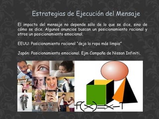 Estrategias de Ejecución del Mensaje
El impacto del mensaje no depende sólo de lo que se dice, sino de
cómo se dice. Algunos anuncios buscan un posicionamiento racional y
otros un posicionamiento emocional.
EEUU: Posicionamiento racional “deja la ropa más limpia”
Japón: Posicionamiento emocional. Ejm Campaña de Nissan Infiniti.

 