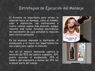 Estrategias de Ejecución del Mensaje
El formato es importante para atraer la
atención hacia un mensaje, como el tamaño,
color e ilustración. Las ilustraciones a
cuatro colores captan más atención, aunque
resultan más caras. Estudios electrónicos
del movimiento de ojos estudian la reacción
ante ciertos estímulos.
En los anuncios impresos la ilustración, el
encabezado y el texto son importantes (en
ese orden) para captar la atención.
Aun así un anuncio destacado captará la
atención del 50% del público expuesto, 30%
podría recordar el encabezado, 25% el
nombre del anunciante y menos del 10% lee
la mayor parte del cuerpo.

 
