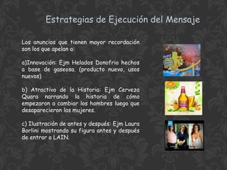 Estrategias de Ejecución del Mensaje
Los anuncios que tienen mayor recordación
son los que apelan a:
a)Innovación: Ejm Helados Donofrio hechos
a base de gaseosa. (producto nuevo, usos
nuevos)
b) Atractivo de la Historia: Ejm Cerveza
Quara narrando la historia de cómo
empezaron a cambiar los hombres luego que
desaparecieron las mujeres.
c) Ilustración de antes y después: Ejm Laura
Borlini mostrando su figura antes y después
de entrar a LAIN.

 
