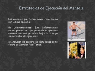 Estrategias de Ejecución del Mensaje
Los anuncios que tienen mayor recordación
son los que apelan a:
d) Demostraciones: Ejm Infomerciales
sobre productos tipo picatodo o aparatos
caseros que nos permiten bajar la barriga
sin necesitar de ejercicios
e) Inclusión de personajes: Ejm Tongo como
figura de Intralot Rapi Tongo.

 