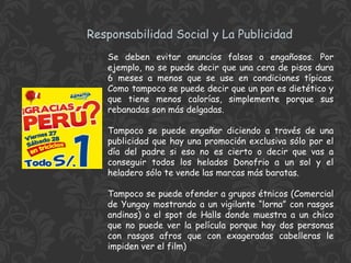 Responsabilidad Social y La Publicidad
Se deben evitar anuncios falsos o engañosos. Por
ejemplo, no se puede decir que una cera de pisos dura
6 meses a menos que se use en condiciones típicas.
Como tampoco se puede decir que un pan es dietético y
que tiene menos calorías, simplemente porque sus
rebanadas son más delgadas.
Tampoco se puede engañar diciendo a través de una
publicidad que hay una promoción exclusiva sólo por el
día del padre si eso no es cierto o decir que vas a
conseguir todos los helados Donofrio a un sol y el
heladero sólo te vende las marcas más baratas.
Tampoco se puede ofender a grupos étnicos (Comercial
de Yungay mostrando a un vigilante “lorna” con rasgos
andinos) o el spot de Halls donde muestra a un chico
que no puede ver la película porque hay dos personas
con rasgos afros que con exageradas cabelleras le
impiden ver el film)

 