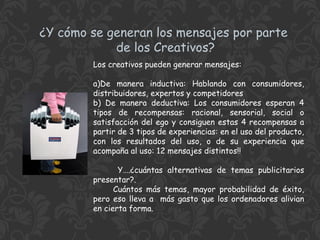 ¿Y cómo se generan los mensajes por parte
de los Creativos?
Los creativos pueden generar mensajes:
a)De manera inductiva: Hablando con consumidores,
distribuidores, expertos y competidores
b) De manera deductiva: Los consumidores esperan 4
tipos de recompensas: racional, sensorial, social o
satisfacción del ego y consiguen estas 4 recompensas a
partir de 3 tipos de experiencias: en el uso del producto,
con los resultados del uso, o de su experiencia que
acompaña al uso: 12 mensajes distintos!!
Y….¿cuántas alternativas de temas publicitarios
presentar?.
Cuántos más temas, mayor probabilidad de éxito,
pero eso lleva a más gasto que los ordenadores alivian
en cierta forma.

 