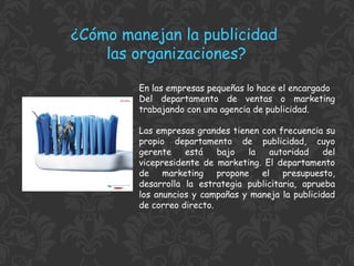 ¿Cómo manejan la publicidad
las organizaciones?
En las empresas pequeñas lo hace el encargado
Del departamento de ventas o marketing
trabajando con una agencia de publicidad.
Las empresas grandes tienen con frecuencia su
propio departamento de publicidad, cuyo
gerente
está
bajo
la
autoridad
del
vicepresidente de marketing. El departamento
de marketing propone el presupuesto,
desarrolla la estrategia publicitaria, aprueba
los anuncios y campañas y maneja la publicidad
de correo directo.

 