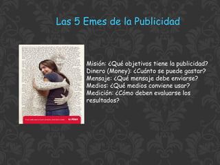 Las 5 Emes de la Publicidad

Misión: ¿Qué objetivos tiene la publicidad?
Dinero (Money): ¿Cuánto se puede gastar?
Mensaje: ¿Qué mensaje debe enviarse?
Medios: ¿Qué medios conviene usar?
Medición: ¿Cómo deben evaluarse los
resultados?

 