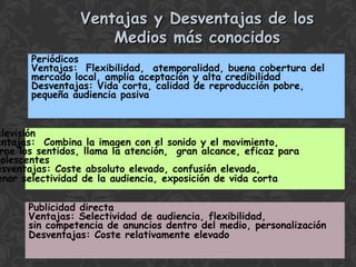 Ventajas y Desventajas de los
Medios más conocidos
Periódicos
Ventajas: Flexibilidad, atemporalidad, buena cobertura del
mercado local, amplia aceptación y alta credibilidad
Desventajas: Vida corta, calidad de reproducción pobre,
pequeña audiencia pasiva

elevisión
entajas: Combina la imagen con el sonido y el movimiento,
rae los sentidos, llama la atención, gran alcance, eficaz para
dolescentes
esventajas: Coste absoluto elevado, confusión elevada,
enor selectividad de la audiencia, exposición de vida corta
Publicidad directa
Ventajas: Selectividad de audiencia, flexibilidad,
sin competencia de anuncios dentro del medio, personalización
Desventajas: Coste relativamente elevado

 