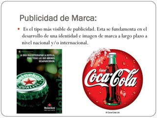 Publicidad de Marca:
 Es el tipo más visible de publicidad. Esta se fundamenta en el

desarrollo de una identidad e imagen de marca a largo plazo a
nivel nacional y/o internacional.

 