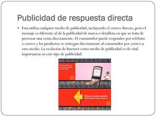 Publicidad de respuesta directa
 Esta utiliza cualquier medio de publicidad, incluyendo el correo directo, pero el

mensaje es diferente al de la publicidad de marca o detallista en que se trata de
provocar una venta directamente. El consumidor puede responder por teléfono
o correo y los productos se entregan directamente al consumidor por correo u
otro medio. La evolución de Internet como medio de publicidad es de vital
importancia en este tipo de publicidad.

 