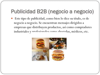 Publicidad B2B (negocio a negocio)
 Este tipo de publicidad, como bien lo dice su título, es de

negocio a negocio. Se encuentran mensajes dirigidos a
empresas que distribuyen productos, así como compradores
industriales y profesionales como abogados, médicos, etc.

 