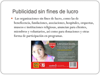 Publicidad sin fines de lucro
 Las organizaciones sin fines de lucro, como las de

beneficencia, fundaciones, asociaciones, hospitales, orquestas,
museos e instituciones religiosas, anuncian para clientes,
miembros y voluntarios, así como para donaciones y otras
forma de participación en programas.

 