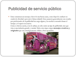 Publicidad de servicio público
 Estas comunican un mensaje a favor de una buena causa, como dejar de conducir en

estado de ebriedad o prevenir el abuso infantil. Estos anuncios generalmente son creados
por profesionales de la publicidad sin cargo alguno y los medios a menudo donan el
tiempo y el espacio necesarios.
Como se dieron cuenta, si no lo sabían, no sólo existe un tipo de publicidad, sino que
ésta es una industria grande y variada. Todos estos tipos exigen mensajes creativos y
originales que son estratégicamente sólidos y bien ejecutados.

 