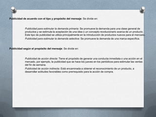 Publicidad de acuerdo con el tipo y propósito del mensaje: Se divide en:

Publicidad para estimular la demanda primaria: Se promueve la demanda para una clase general de
productos y se estimula la aceptación de una idea o un concepto revolucionario acerca de un producto.
Este tipo de publicidad se utiliza principalmente en la introducción de productos nuevos para el mercado.
Publicidad para estimular la demanda selectiva: Se promueve la demanda de una marca específica.

Publicidad según el propósito del mensaje: Se divide en:

Publicidad de acción directa: Tiene el propósito de generar una conducta inmediata o una acción en el
mercado, por ejemplo, la publicidad que se hace los jueves en los periódicos para estimular las ventas
del fin de semana.
Publicidad de acción indirecta: Está encaminada a obtener el reconocimiento de un producto, a
desarrollar actitudes favorables como prerrequisito para la acción de compra.

 