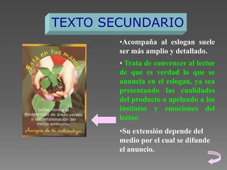 TEXTO SECUNDARIO
•Acompaña al eslogan suele
ser más amplio y detallado.
• Trata de convencer al lector
de que es verdad lo que se
anuncia en el eslogan, ya sea
presentando las cualidades
del producto o apelando a los
instintos y emociones del
lector.
•Su extensión depende del
medio por el cual se difunde
el anuncio.

 