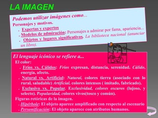 LA IMAGEN

El lenguaje icónico se refiere a...
El color:
. Fríos vs. Cálidos: Fríos expresan, distancia, serenidad. Cálido,
energía, afecto.
. Natural vs. Artificial: Natural, colores tierra (asociado con lo
rural, saludable) Artificial, colores intensos ( imitado, fabricado).
. Exclusivo vs. Popular. Exclusividad, colores oscuros (lujoso, y
selecto). Popularidad, colores vivos(tosco y común).
Figuras retóricas de la imagen.
. Hipérbole: El objeto aparece amplificado con respecto al escenario
. Personificación: El objeto aparece con atributos humanos.

 