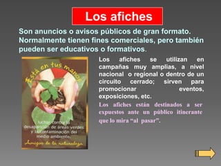 Los afiches
Son anuncios o avisos públicos de gran formato.
Normalmente tienen fines comerciales, pero también
pueden ser educativos o formativos.
Los
afiches
se
utilizan
en
campañas muy amplias, a nivel
nacional o regional o dentro de un
circuito cerrado; sirven para
promocionar
eventos,
exposiciones, etc.
Los afiches están destinados a ser
expuestos ante un público itinerante
que lo mira “al pasar”.

 