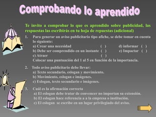 Te invito a comprobar lo que es aprendido sobre publicidad, las
respuestas las escribirás en tu hoja de repuestas (adicional)
1.

Para generar un aviso publicitario tipo afiche, se debe tomar en cuenta
lo siguiente:
a) Crear una necesidad
( )
d) informar ( )
b) Debe ser comprendido en un instante ( )
e) Impactar ( )
c) Atraer
( )
Colocar una puntuación del 1 al 5 en función de la importancia.

2. Todo aviso publicitario debe llevar:
a) Texto secundario, eslogan y movimiento.
b) Movimiento, eslogan e imágenes.
c) Eslogan, texto secundario e imágenes.
3.

Cuál es la afirmación correcta
a) El eslogan debe tratar de convencer no importan su extensión.
b) El eslogan hace referencia a a la empresa o institución.
c) El eslogan se escribe en un lugar privilegiado del aviso.

 