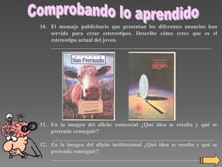 10. El mensaje publicitario que presentan los diferentes anuncios han
servido para crear estereotipos. Describe cómo crees que es el
estereotipo actual del joven.
_________________________________________________________________

11. En la imagen del afiche comercial ¿Qué idea se resalta y qué se
pretende conseguir?
_________________________________________________________________

12. En la imagen del afiche institucional ¿Qué idea se resalta y qué se
pretende conseguir?
_________________________________________________________________

 