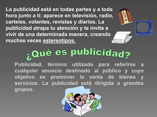 La publicidad está en todas partes y a toda
hora junto a ti: aparece en televisión, radio,
carteles, volantes, revistas y diarios. La
publicidad atrapa tu atención y te invita a
vivir de una determinada manera, creando
muchas veces estereotipos.

Publicidad, término utilizado para referirse a
cualquier anuncio destinado al público y cuyo
objetivo es promover la venta de bienes y
servicios. La publicidad está dirigida a grandes
grupos.

 