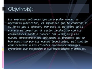 Objetivo(s):
Las empresas entienden que para poder vender es
necesario publicitar, es imposible que te conozcan si
tú no te das a conocer. Por esto el objetivo de la
carrera es comunicar al sector productivo con los
consumidores dando a conocer las ventajas y las
nuevas características aplicadas al producto que se
han adquirido por las nuevas tecnologías; así también
como orientar a los clientes enviándole mensajes
efectivos que respondan a sus necesidades y anhelos.
 