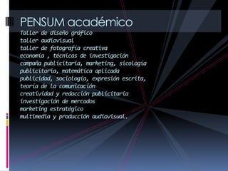 PENSUM académico
Taller de diseño gráfico
taller audiovisual
taller de fotografía creativa
economía , técnicas de investigación
campaña publicitaria, marketing, sicología
publicitaria, matemática aplicada
publicidad, sociología, expresión escrita,
teoría de la comunicación
creatividad y redacción publicitaria
investigación de mercados
marketing estratégico
multimedia y producción audiovisual.
 