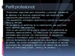Perfil profesional:
-Profesional capacitado para interpretar y procesar información
de empresas o de diversas organizaciones que necesitan una
comunicación publicitaria efectiva.
-Con pensamiento estratégico desarrolla y ejecuta su comunicación
hacia el mercado.
-Es un experto en marketing de la comunicación, que posiciona
tanto empresas como productos.
-Esta es una carrera con un fuerte énfasis en la generación de
conceptos comunicacionales. Los publicistas son profesionales
entrenados para utilizar los conocimientos, el pensamiento
creativo y estratégico junto a la tecnología.
-Utiliza herramientas de persuasión para desarrollar estrategias
de ventas. Con visión estratégica para la entrada en el mercado
(psicología del consumidor), gestores de cambios con una fuerte
dosis de creatividad.(visual, sonora y de palabra).
 