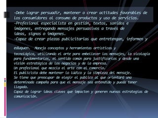 -Debe lograr persuadir, mantener o crear actitudes favorables de
los consumidores al consumo de productos y uso de servicios.
-Profesional especialista en gestión, textos, sonidos e
imágenes, entregando mensajes persuasivos a través de
ideas, signos o imágenes.
-Capaz de crear piezas publicitarias que entretengan, informen y
eduquen. Maneja conceptos y herramientas artísticas y
tecnológica, utilizando el arte para embellecer los mensajes, la sicología
para fundamentarlos, el sentido común para justificarlos y desde una
visión estratégica de los negocios y de la empresa.
Un profesional que mezcla el arte con el comercio.
El publicista debe mantener lo lúdico y la simpleza del mensaje.
Se tiene que preocupar de elegir el público al que orientará una
determinada campaña para que el mensaje sea entendido y pueda tener
llegada.
Capaz de lograr ideas claves que impacten y generen nuevas estrategias de
comunicación.
 