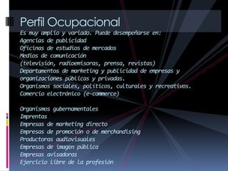 Perfil Ocupacional
Es muy amplio y variado. Puede desempeñarse en:
Agencias de publicidad
Oficinas de estudios de mercados
Medios de comunicación
(televisión, radioemisoras, prensa, revistas)
Departamentos de marketing y publicidad de empresas y
organizaciones públicas y privadas.
Organismos sociales, políticos, culturales y recreativos.
Comercio electrónico (e-commerce)
Organismos gubernamentales
Imprentas
Empresas de marketing directo
Empresas de promoción o de merchandising
Productoras audiovisuales
Empresas de imagen pública
Empresas avisadoras
Ejercicio libre de la profesión
 