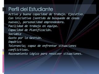 Perfil del Estudiante
Activo y buena capacidad de trabajo. Ejecutivo.
Con iniciativa (sentido de búsqueda de cosas
nuevas), personalidad emprendedora.
Facilidad de trabajo en equipo.
Capacidad de Planificación.
Sociable
Gusto por la Gestión.
Empático
Tolerancia; capaz de enfrentar situaciones
conflictivas.
Razonamiento lógico para resolver situaciones.
 