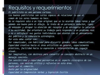 Requisitos y requerimientos
El publicista es una persona curiosa.
Los buenos publicistas son cultos capaces de relacionar lo que el
común de los seres humanos no hace.
No se requiere sólo a un tipo original que se le ocurren ideas raras y que
además sea bueno para el dibujo. Se trata de un personaje seductor, capaz
de entender y atrapar la atención del receptor y de entregarle la solución
a su necesidad. Que orientará su trabajo para responder a un problema real
y no a satisfacer sus gustos individuales que atenten con el pensamiento
del público y la coherencia estratégica.
Por esto debe contar con:
Ser comunicador, con habilidad para discurrir grandes ideas comunicativas.
Capacidad creativa hacia el área artísticas en general, especialmente
plásticas, facilidad hacia la expresión e interpretación del leguaje
visual.
Ser imaginativo, con destreza para convertir un concepto abstracto en un
mensaje concreto.
Con sensibilidad y capacidad perceptiva en el aspecto sicológico de las
personas, con sentido crítico y reflexivo en esta área.
Gusto por el comercio.
Gusto por la originalidad.
Capacidad en Comprensión Verbal y Expresión Escrita
 