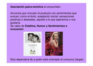 Asociación psico-emotiva al consumidor:
Anuncios que vinculan el producto con sentimientos que
evocan; como el éxito, aceptación social, sensaciones
positivas o deseadas, aquello a lo que aspiramos o nos
gustaría.
Se valen de Estética, Humor y Sentimientos o
evocación:
Esto dependerá de a quién esté orientado el consumo (target).
 