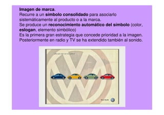 Imagen de marca.
Recurre a un símbolo consolidado para asociarlo
sistemáticamente al producto o a la marca.
Se produce un reconocimiento automático del símbolo (color,
eslogan, elemento simbólico)
Es la primera gran estrategia que concede prioridad a la imagen.
Posteriormente en radio y TV se ha extendido también al sonido.
 