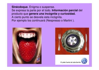 Sinécdoque. Enigma o suspense.
Se expresa la parte por el todo. Información parcial del
producto que genera una incógnita y curiosidad.
A cierto punto se desvela esta incógnita.
Por ejemplo los continuará (Nespresso o Martini ).
 