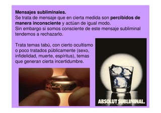 Mensajes subliminales.
Se trata de mensaje que en cierta medida son percibidos de
manera inconsciente y actúan de igual modo.
Sin embargo si somos consciente de este mensaje subliminal
tendemos a rechazarlo.
Trata temas tabú, con cierto ocultismo
o poco tratados públicamente (sexo,
infidelidad, muerte, espíritus), temas
que generan cierta incertidumbre.
 