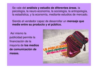 Se vale del análisis y estudio de diferentes áreas, la
psicología, la neuro-economía, la sociología, la antropología,
la estadística, y la economía, mediante estudios de mercado.
Siendo el vendedor capaz de desarrollar un mensaje que
medie entre su producto y el público.
Así mismo la
publicidad permite la
financiación de la
mayoría de los medios
de comunicación de
masas.
 